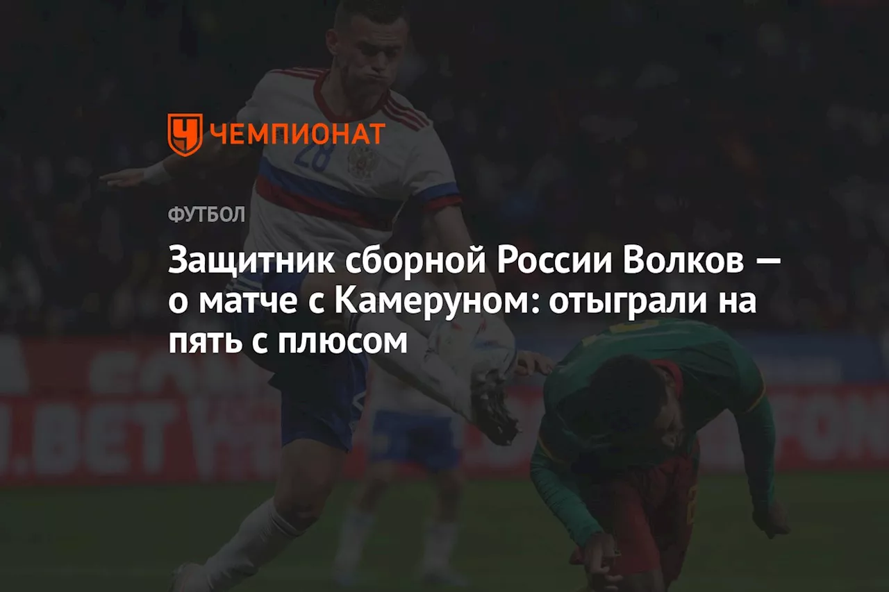 Защитник сборной России Волков — о матче с Камеруном: отыграли на пять с плюсом