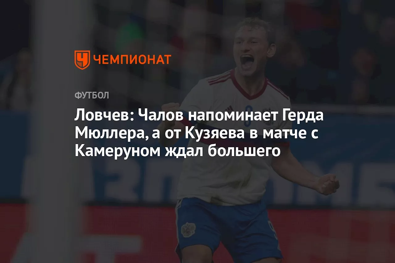 Ловчев: Чалов напоминает Герда Мюллера, а от Кузяева в матче с Камеруном ждал большего