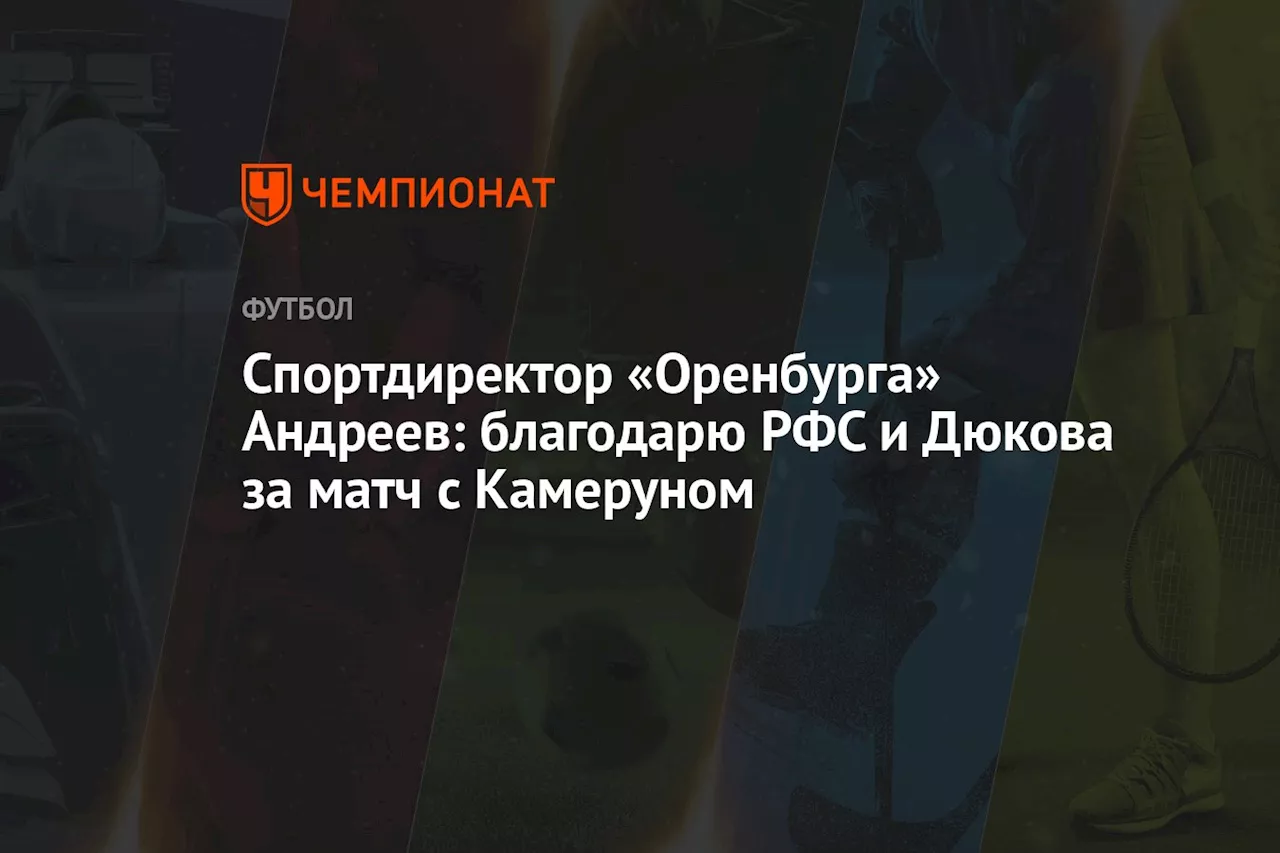 Спортдиректор «Оренбурга» Андреев: благодарю РФС и Дюкова за матч с Камеруном