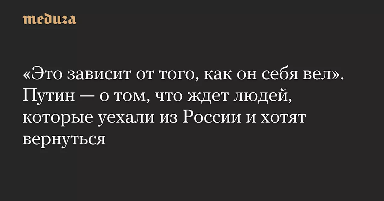 «Это зависит от того, как он себя вел». Путин — о том, что ждет людей, которые уехали из России и хотят вернуться — Meduza