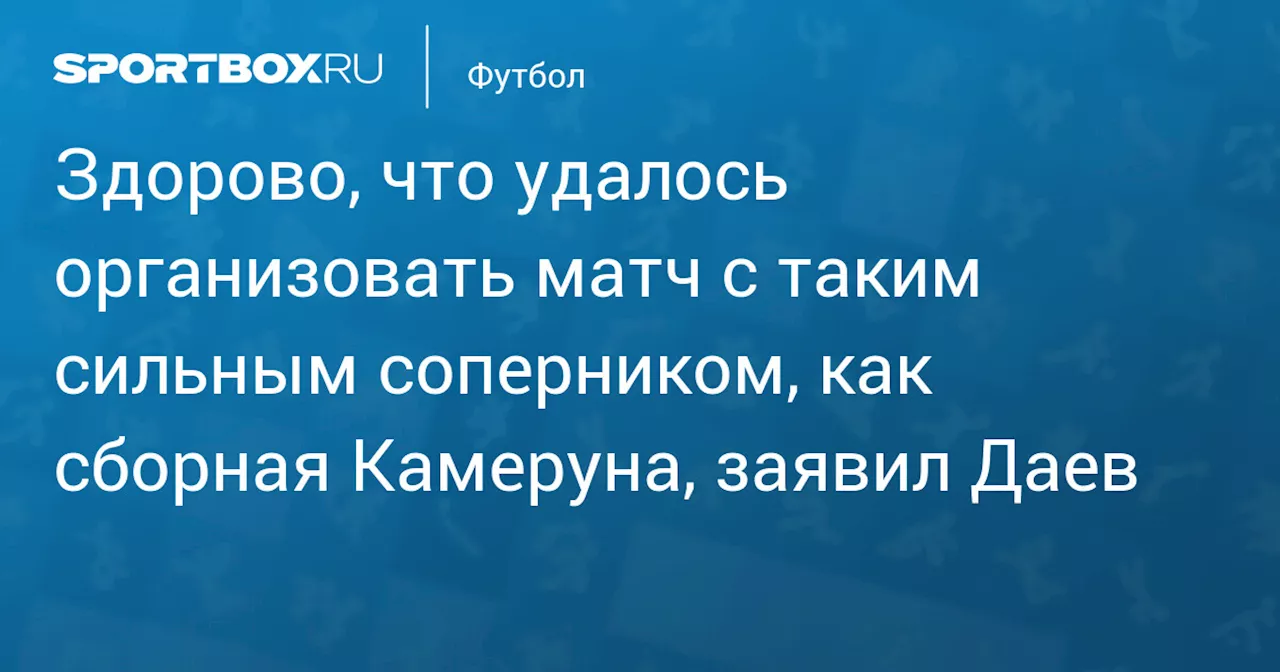 Здорово, что удалось организовать матч с таким сильным соперником, как сборная Камеруна, заявил Даев