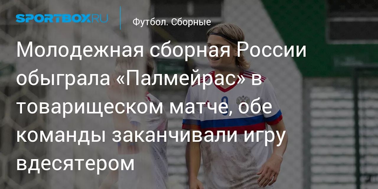 Молодежная сборная России обыграла «Палмейрас» в товарищеском матче, обе команды заканчивали игру вдесятером