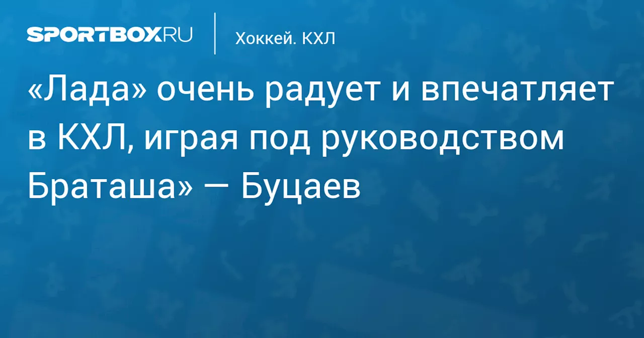 «Лада» очень радует и впечатляет в КХЛ, играя под руководством Браташа» — Буцаев