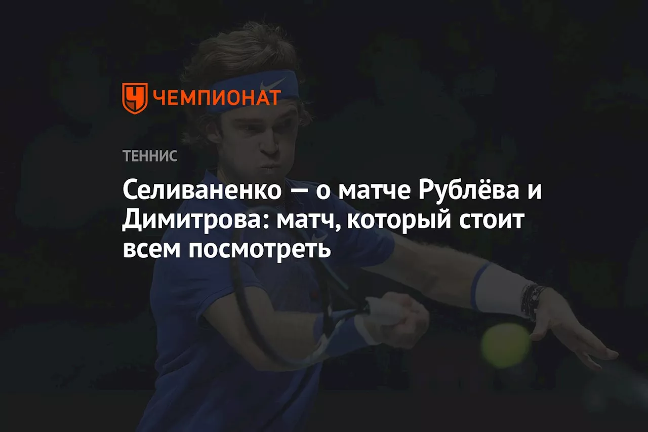 Селиваненко — о матче Рублёва и Димитрова: матч, который стоит всем посмотреть