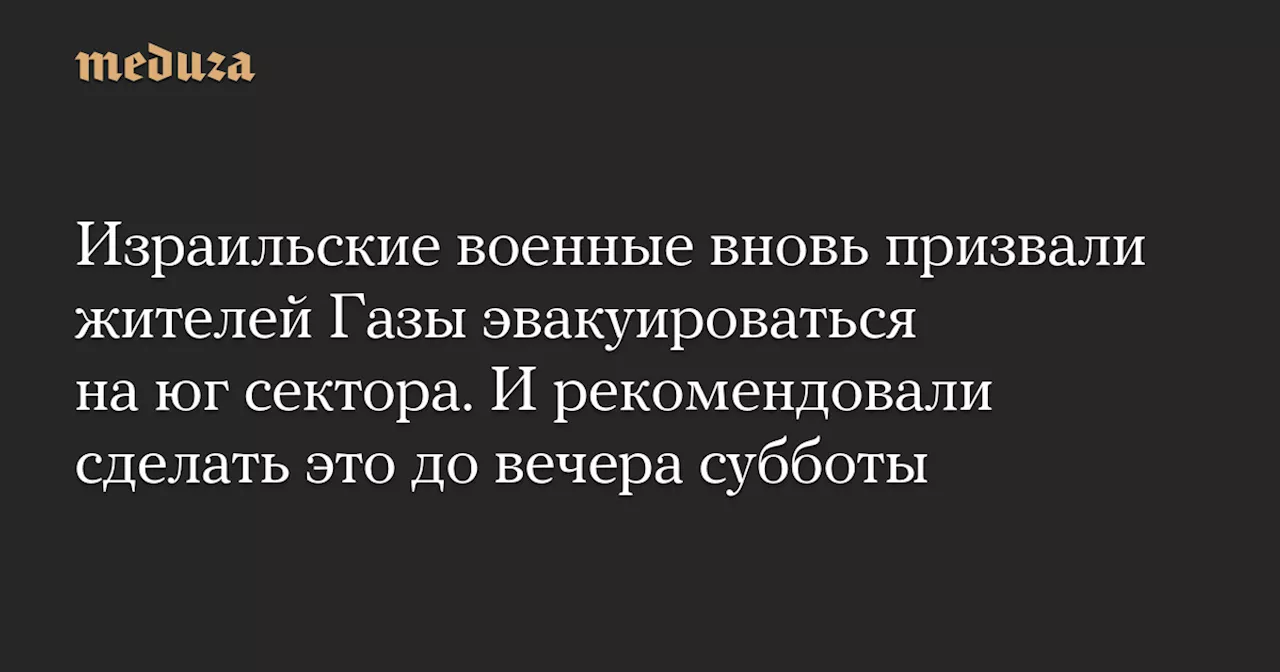 Израильские военные вновь призвали жителей Газы эвакуироваться на юг сектора. И рекомендовали сделать это до вечера субботы — Meduza