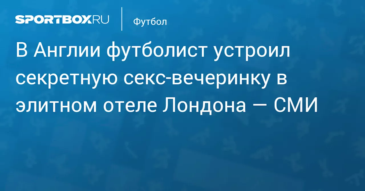 В Англии футболист устроил секретную секс‑вечеринку в элитном отеле Лондона — СМИ