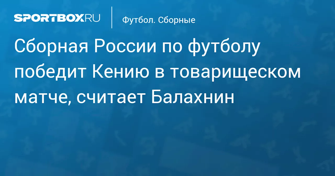 Сборная России по футболу победит Кению в товарищеском матче, считает Балахнин