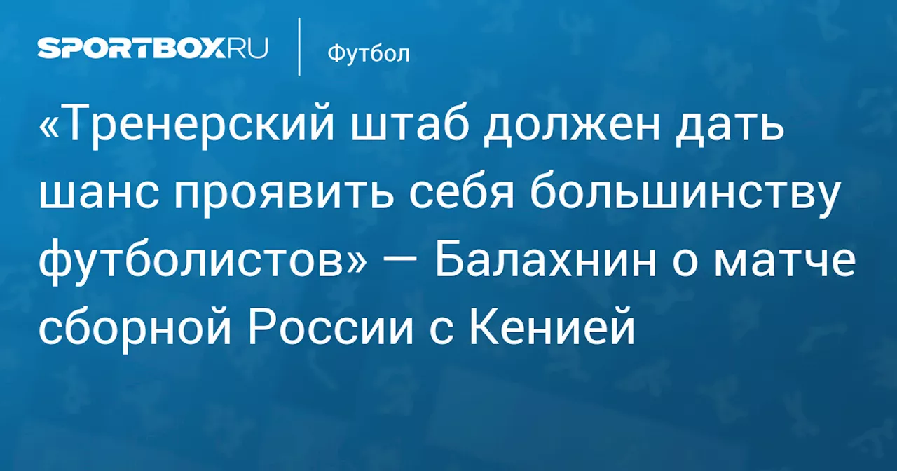 «Тренерский штаб должен дать шанс проявить себя большинству футболистов» — Балахнин о матче сборной России с Кенией