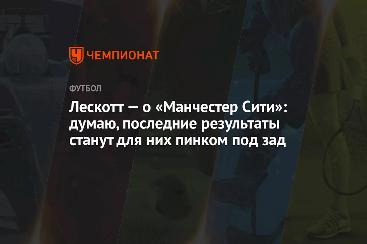 Лескотт — о «Манчестер Сити»: думаю, последние результаты станут для них пинком под зад