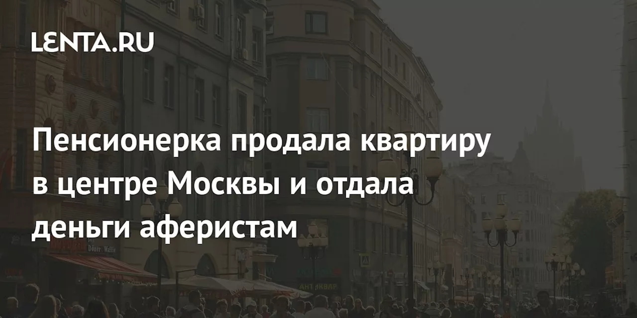 Пенсионерка продала квартиру в центре Москвы и отдала деньги аферистам