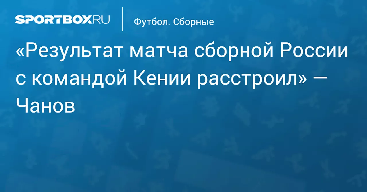 «Результат матча сборной России с командой Кении расстроил» — Чанов