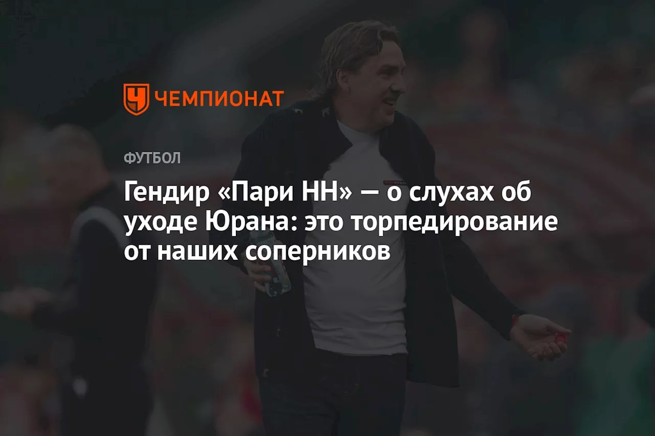 Гендир «Пари НН» — о слухах об уходе Юрана: это торпедирование от наших соперников