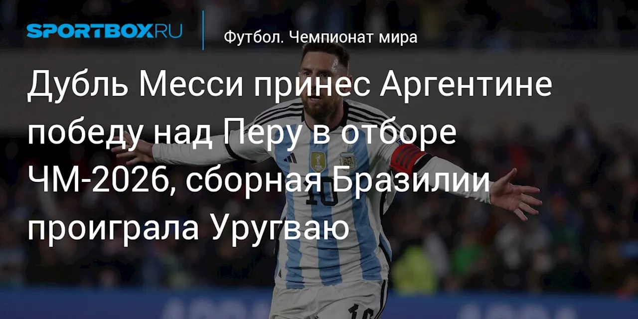 Дубль Месси принес Аргентине победу над Перу в отборе ЧМ‑2026, сборная Бразилии проиграла Уругваю