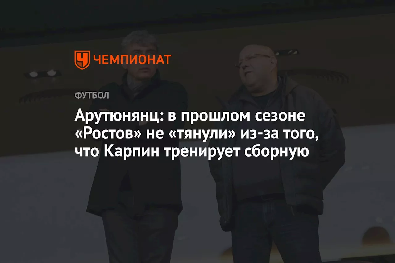 Арутюнянц: в прошлом сезоне «Ростов» не «тянули» из-за того, что Карпин тренирует сборную