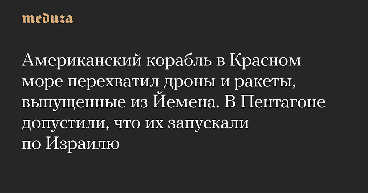 Американский корабль в Красном море перехватил дроны и ракеты, выпущенные из Йемена. В Пентагоне допустили, что их запускали по Израилю — Meduza