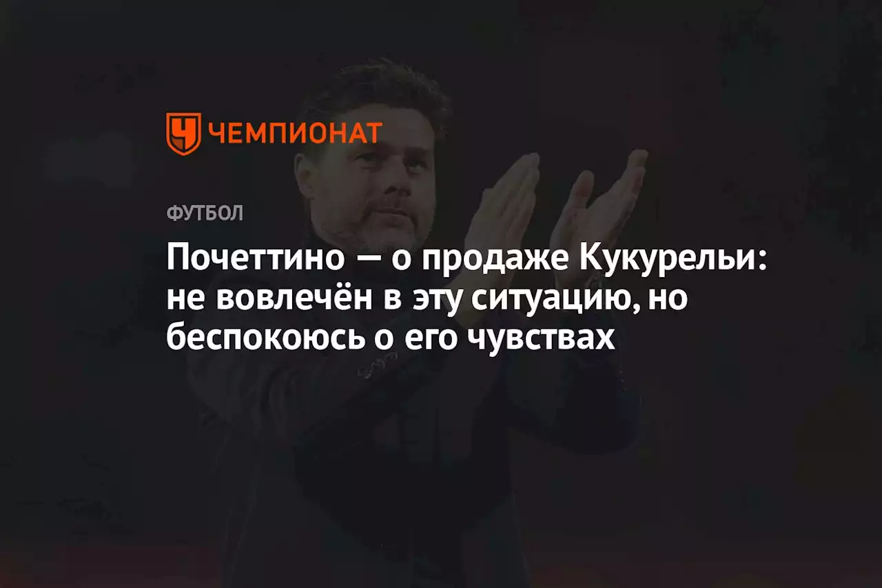 Почеттино — о продаже Кукурельи: не вовлечён в эту ситуацию, но беспокоюсь о его чувствах