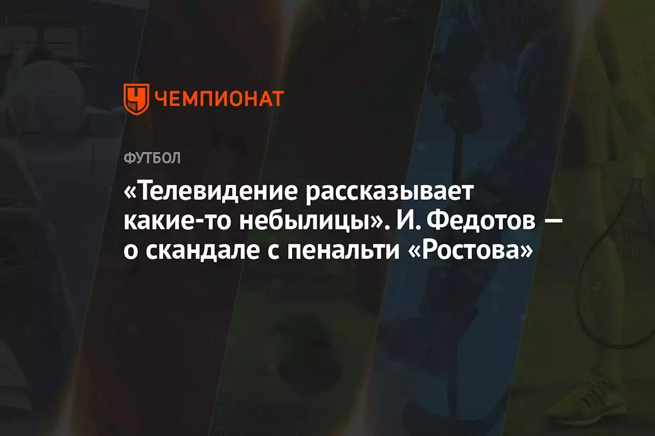 «Телевидение рассказывает какие-то небылицы». И. Федотов — о скандале с пенальти «Ростова»