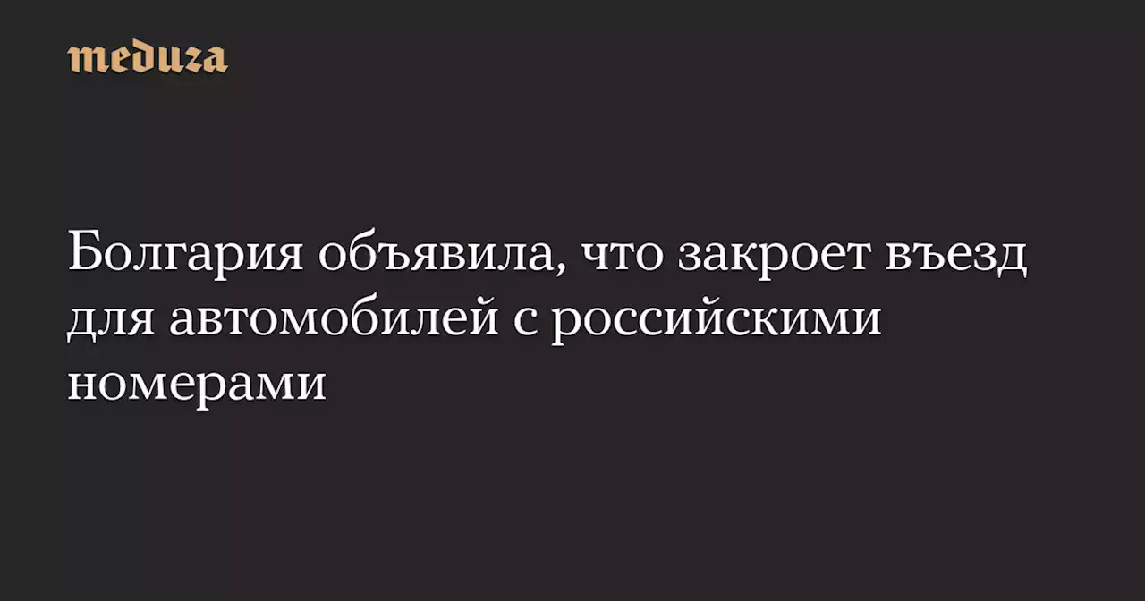 Болгария объявила, что закроет въезд для автомобилей с российскими номерами — Meduza