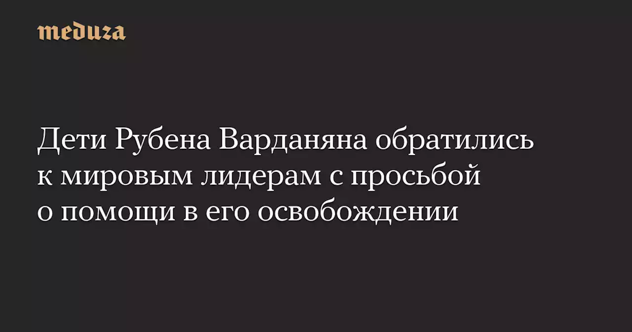 Дети Рубена Варданяна обратились к мировым лидерам с просьбой о помощи в его освобождении — Meduza