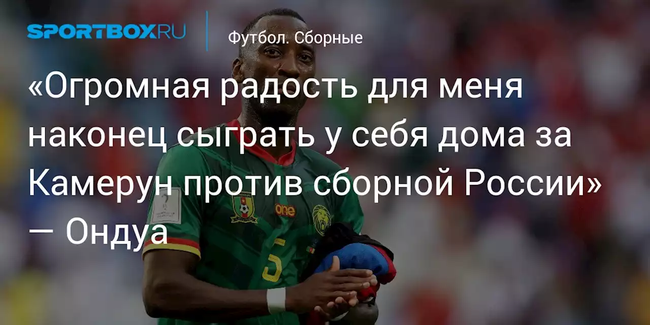 «Огромная радость для меня наконец сыграть у себя дома за Камерун против сборной России» — Ондуа