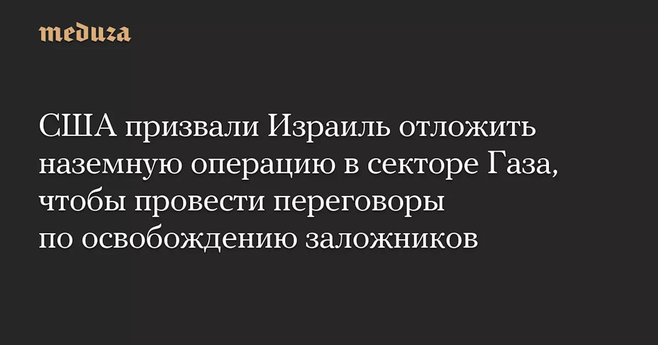 США призвали Израиль отложить наземную операцию в секторе Газа, чтобы провести переговоры по освобождению заложников — Meduza