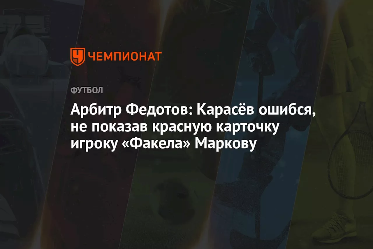 Арбитр Федотов: Карасёв ошибся, не показав красную карточку игроку «Факела» Маркову