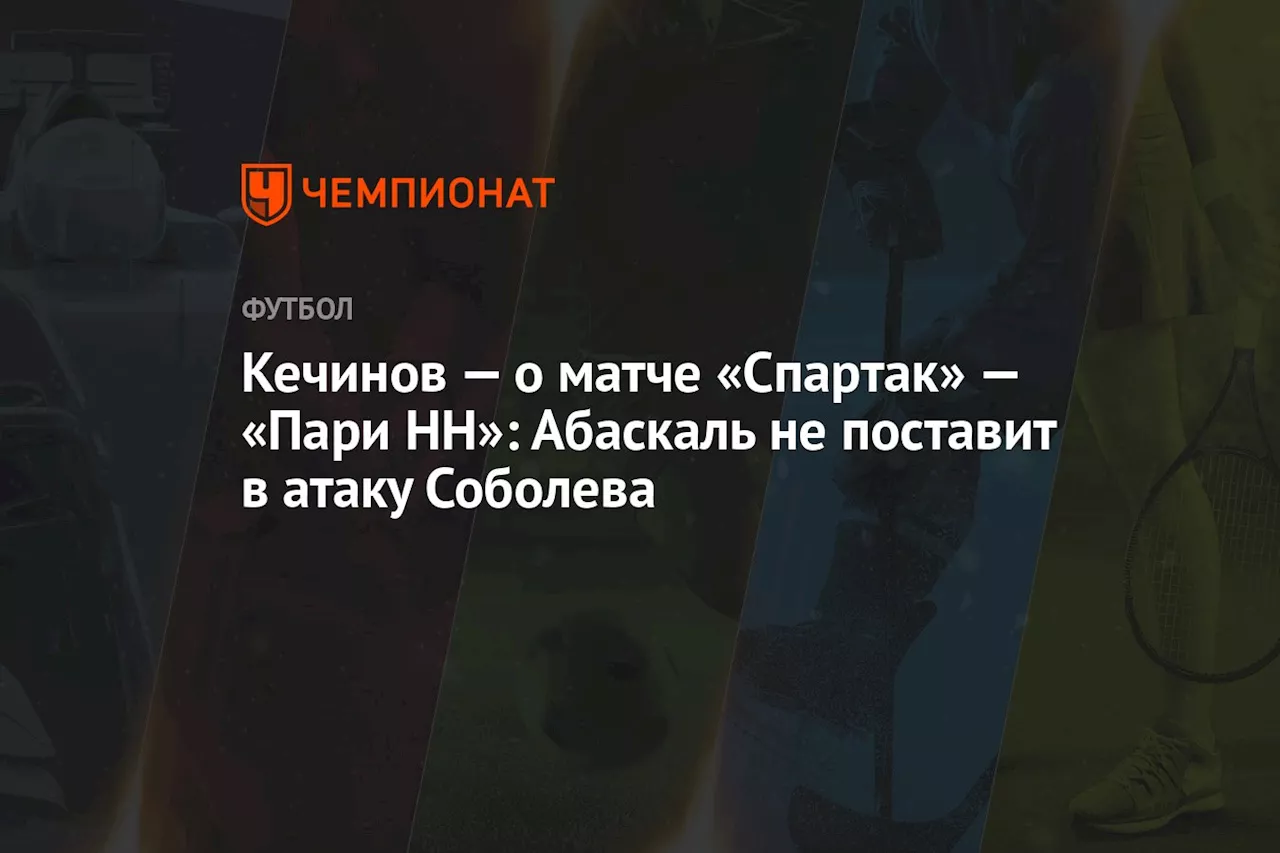 Кечинов — о матче «Спартак» — «Пари НН»: Абаскаль не поставит в атаку Соболева