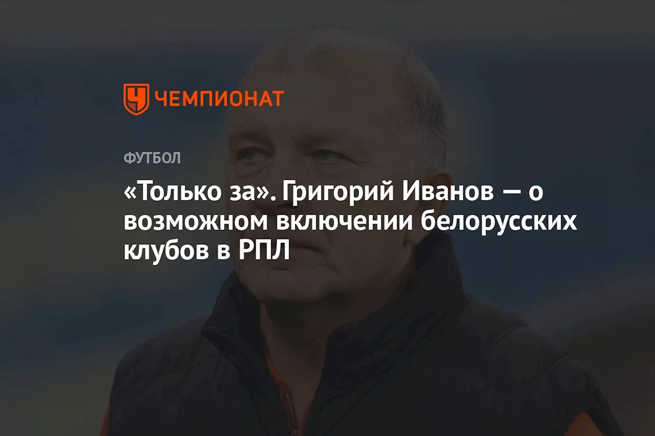 «Только за». Григорий Иванов — о возможном включении белорусских клубов в РПЛ