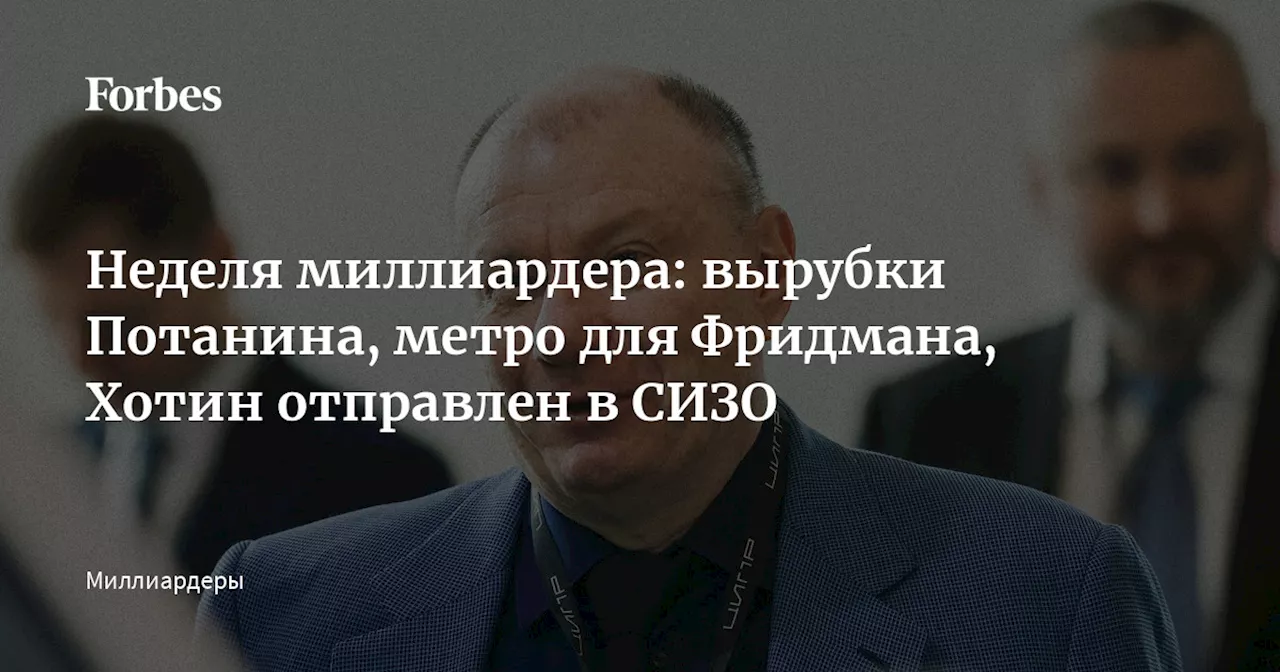 Неделя миллиардера: вырубки Потанина, метро для Фридмана, Хотин отправлен в СИЗО