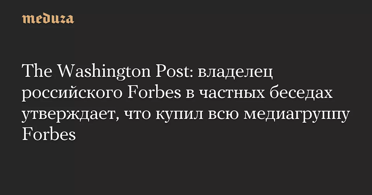 The Washington Post: владелец российского Forbes в частных беседах утверждает, что купил всю медиагруппу Forbes — Meduza