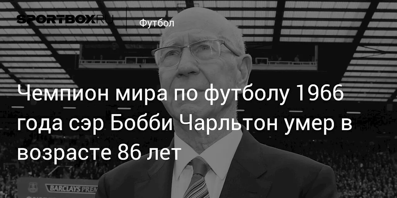 Чемпион мира по футболу 1966 года сэр Бобби Чарльтон умер в возрасте 86 лет