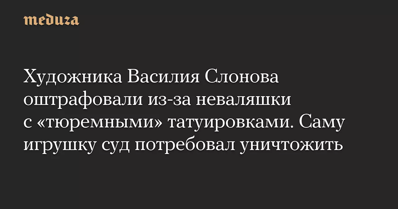 Художника Василия Слонова оштрафовали из-за неваляшки с «тюремными» татуировками. Саму игрушку суд потребовал уничтожить — Meduza