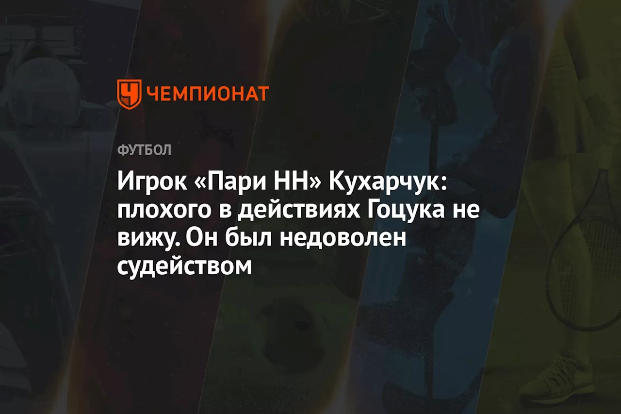 Игрок «Пари НН» Кухарчук: плохого в действиях Гоцука не вижу. Он был недоволен судейством