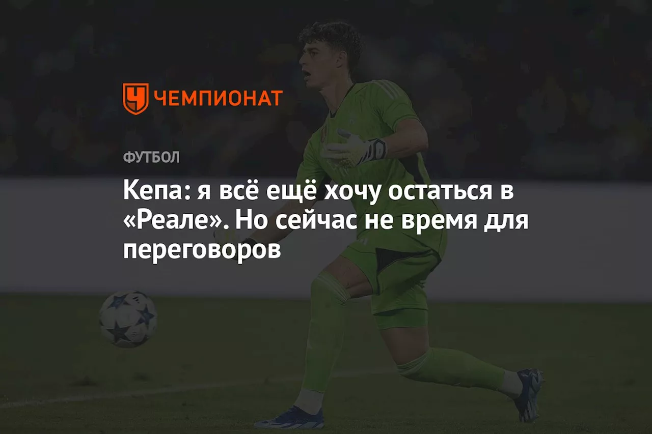 Кепа: я всё ещё хочу остаться в «Реале». Но сейчас не время для переговоров