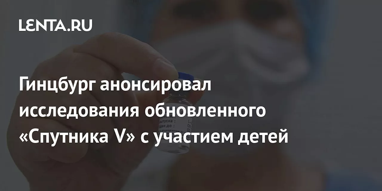 Гинцбург анонсировал исследования обновленного «Спутника V» с участием детей