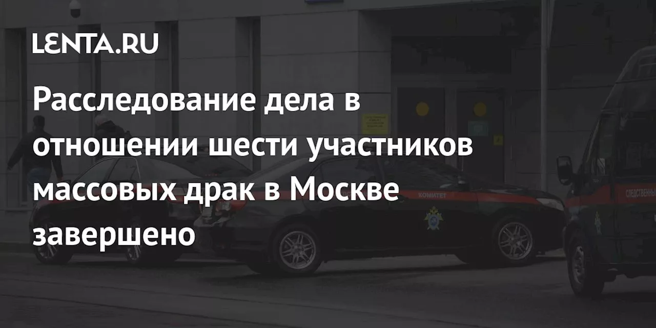 Расследование дела в отношении шести участников массовых драк в Москве завершено