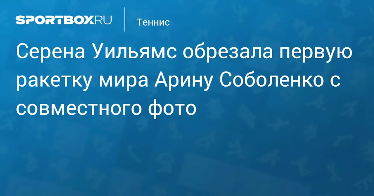 Серена Уильямс обрезала первую ракетку мира Арину Соболенко с совместного фото