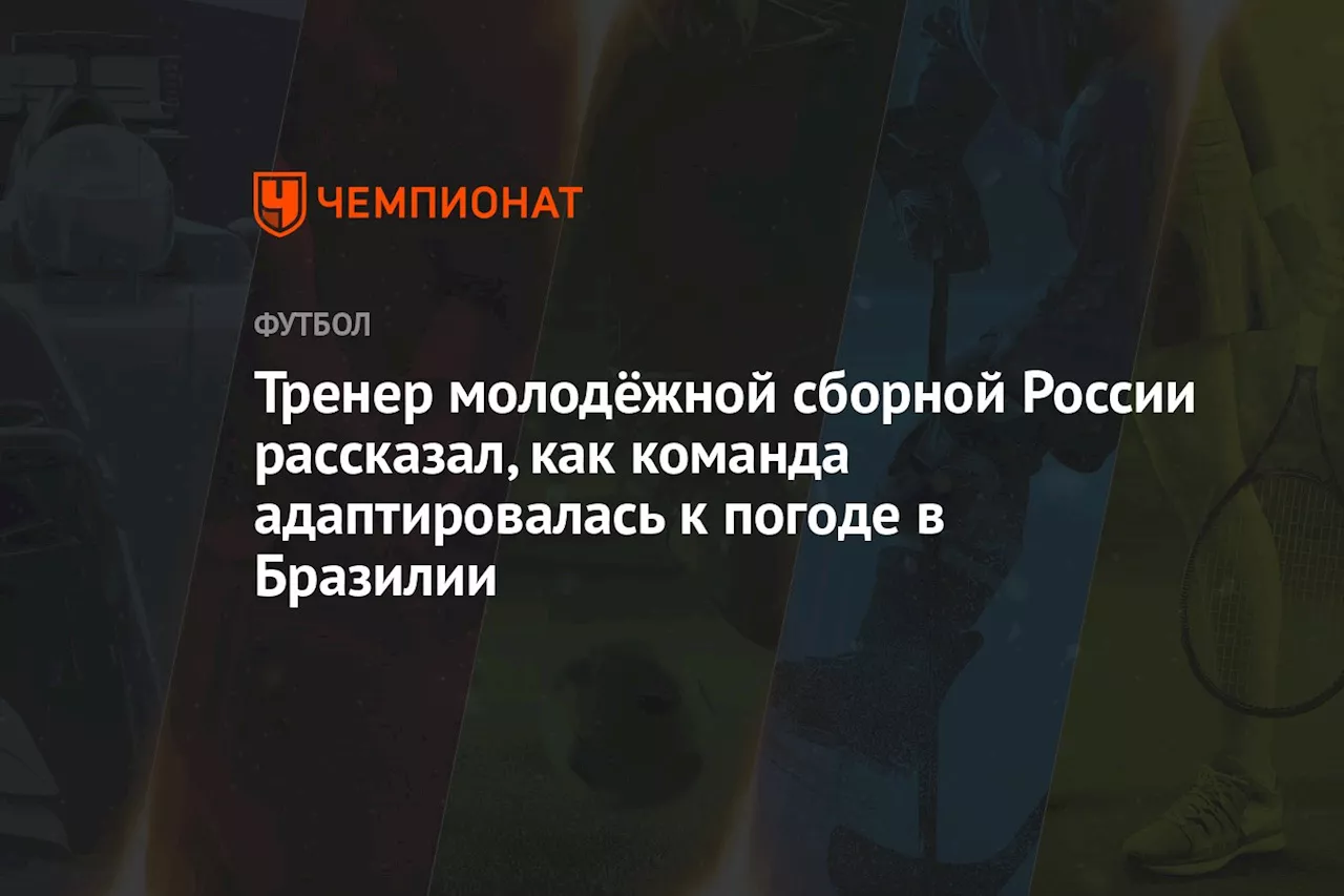 Тренер молодёжной сборной России рассказал, как команда адаптировалась к погоде в Бразилии