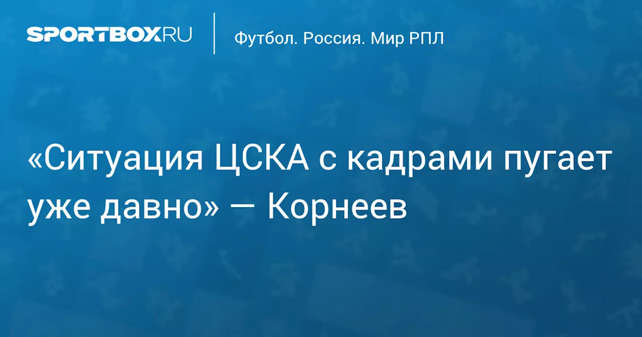 «Ситуация ЦСКА с кадрами пугает уже давно» — Корнеев