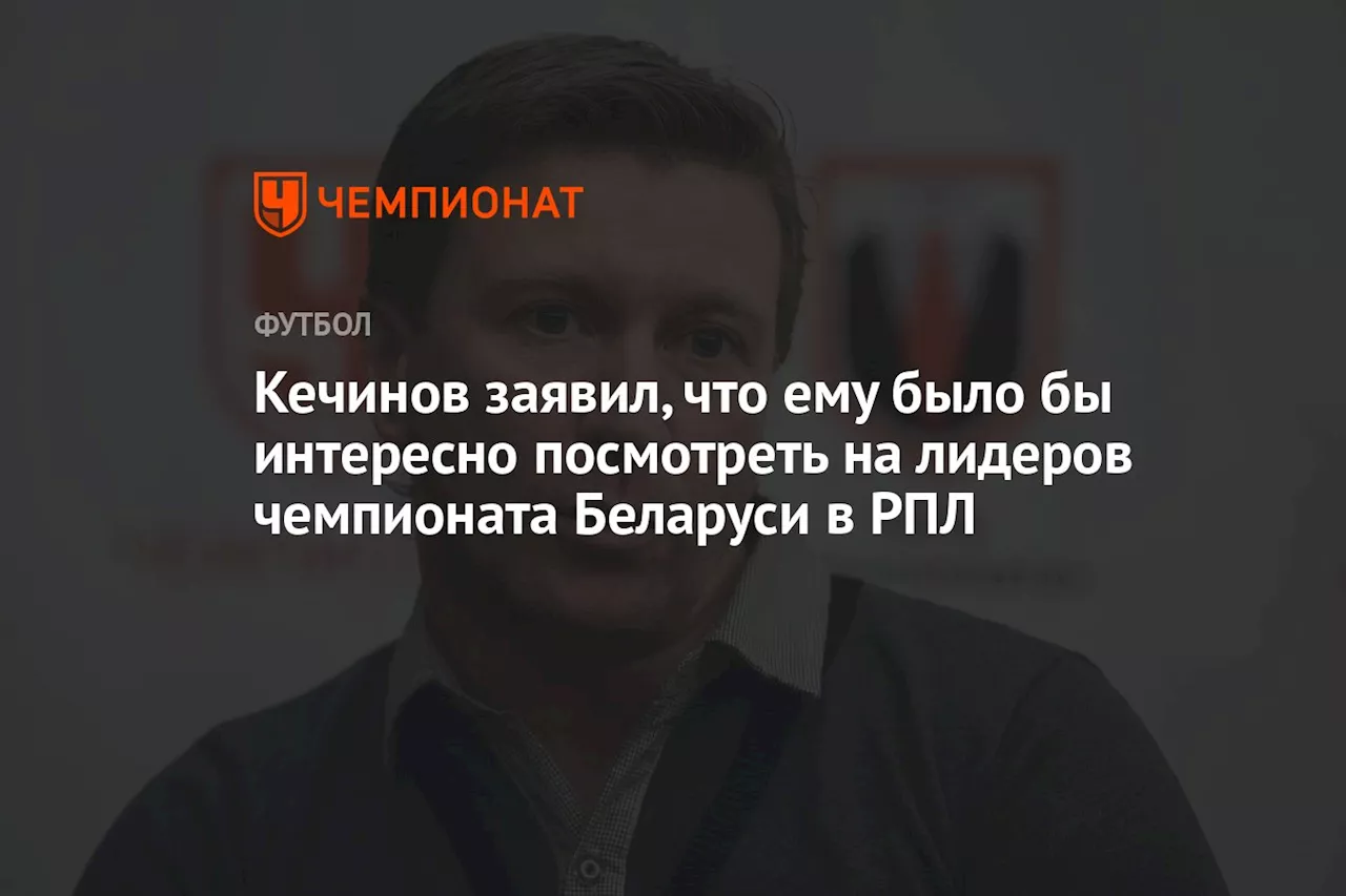 Кечинов заявил, что ему было бы интересно посмотреть на лидеров чемпионата Беларуси в РПЛ