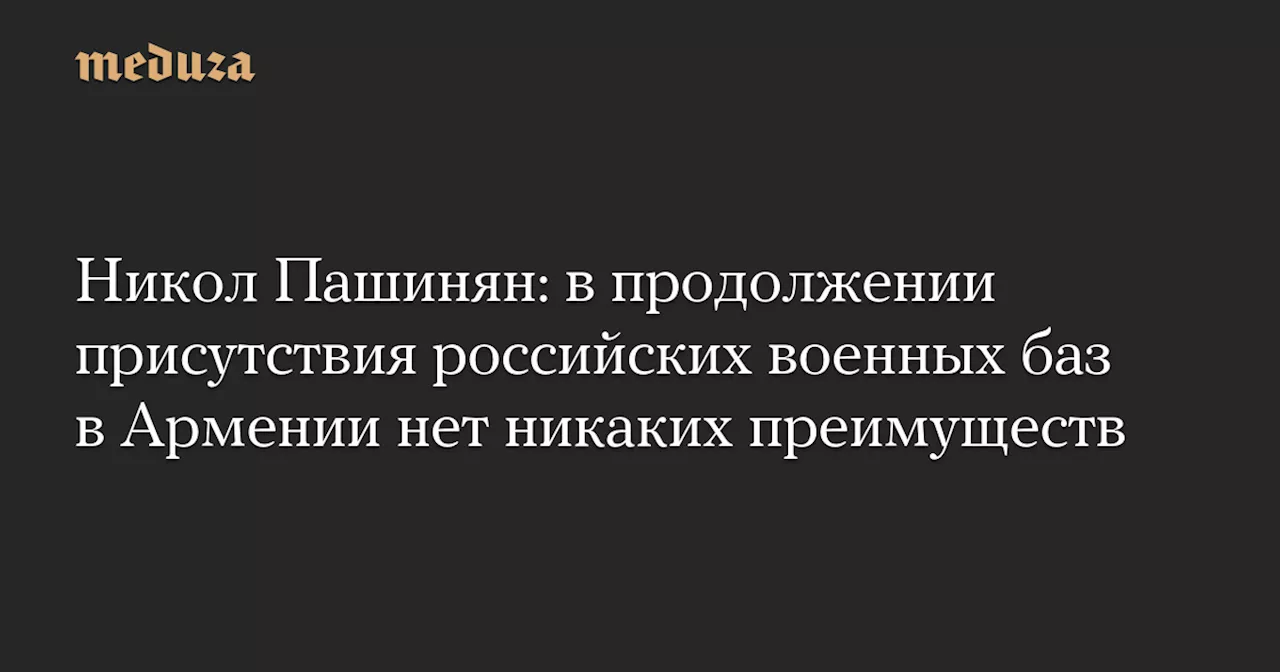 Никол Пашинян: в продолжении присутствия российских военных баз в Армении нет никаких преимуществ — Meduza