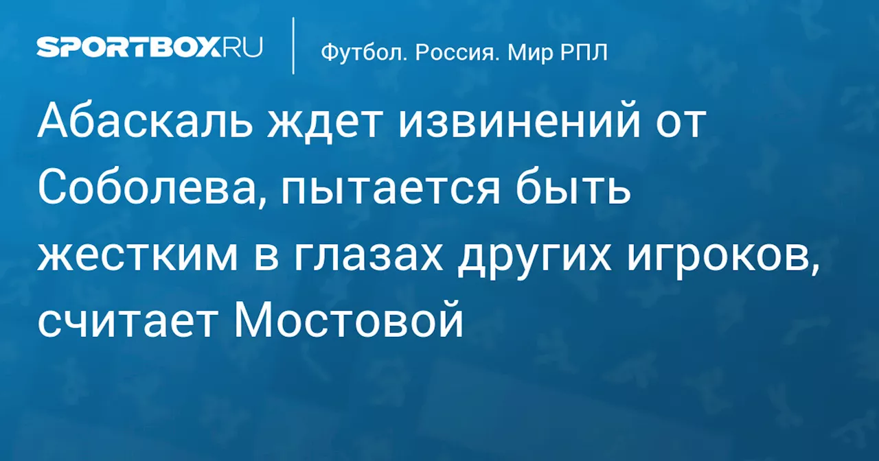 Абаскаль ждет извинений от Соболева, пытается быть жестким в глазах других игроков, считает Мостовой