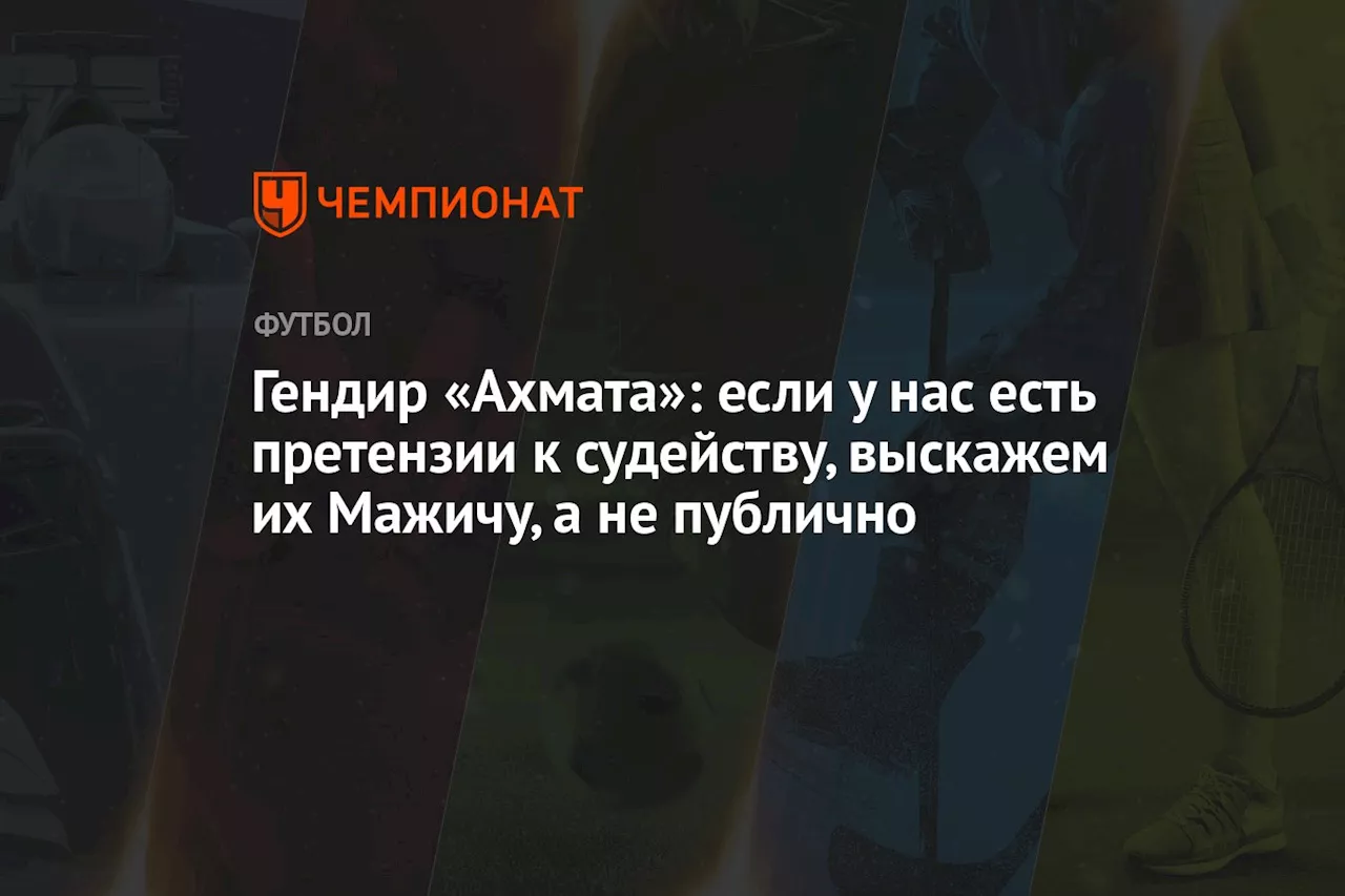 Гендир «Ахмата»: если у нас есть претензии к судейству, выскажем их Мажичу, а не публично