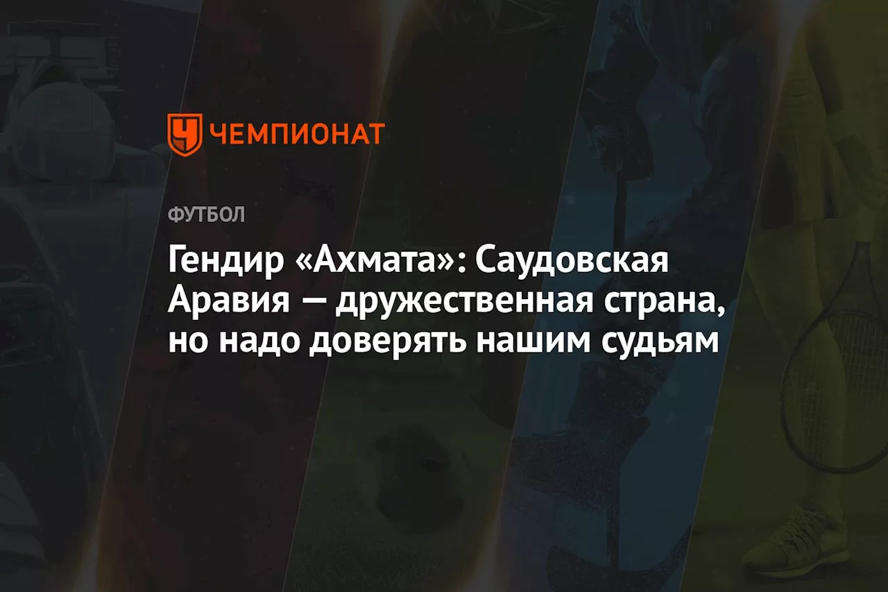 Гендир «Ахмата»: Саудовская Аравия — дружественная страна, но надо доверять нашим судьям