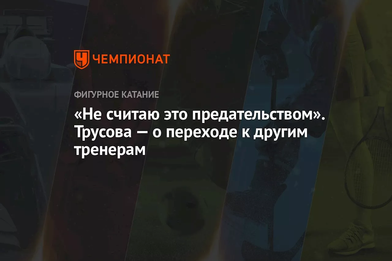 «Не считаю это предательством». Трусова — о переходе к другим тренерам