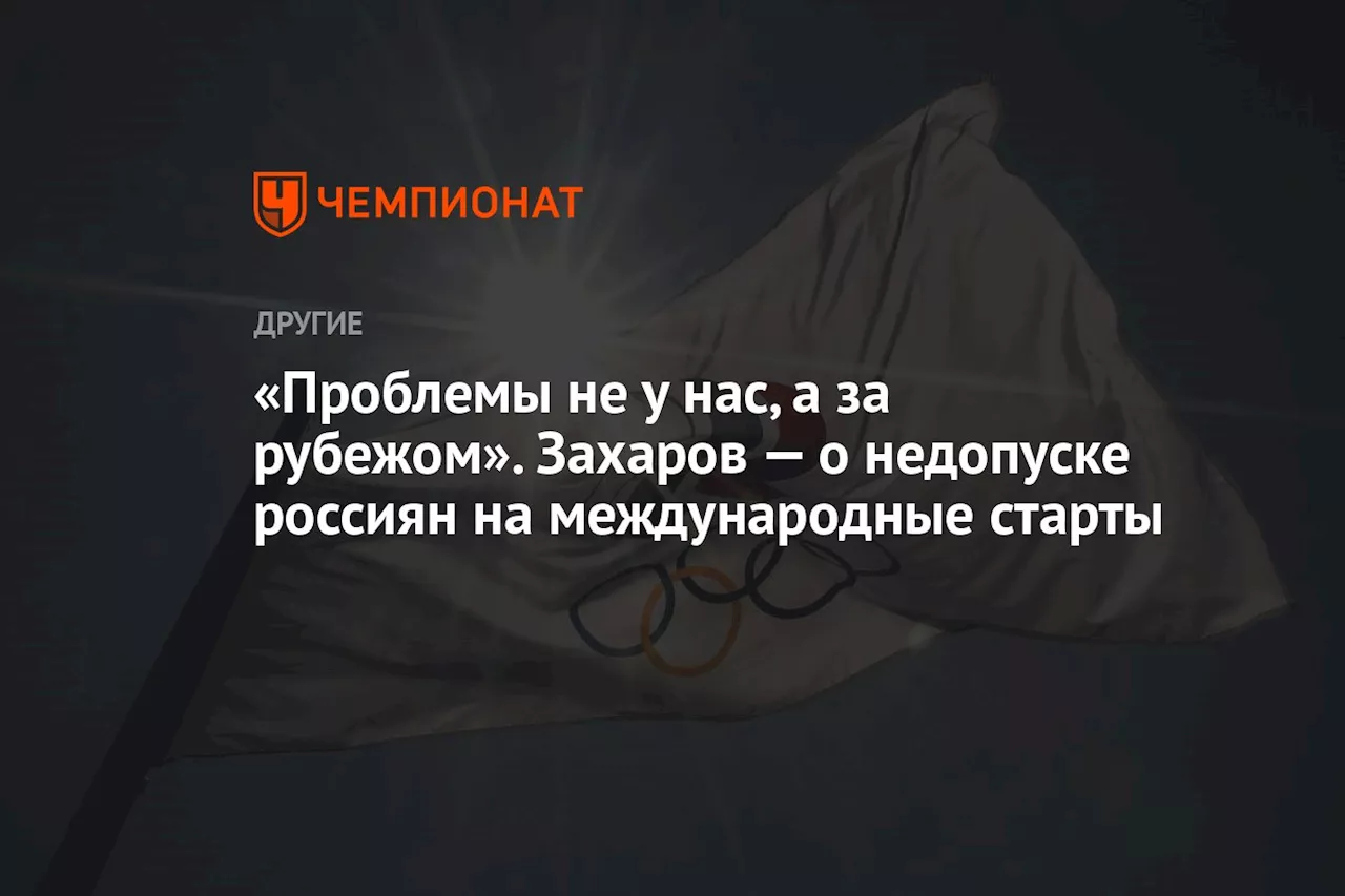 «Проблемы не у нас, а за рубежом». Захаров — о недопуске россиян на международные старты