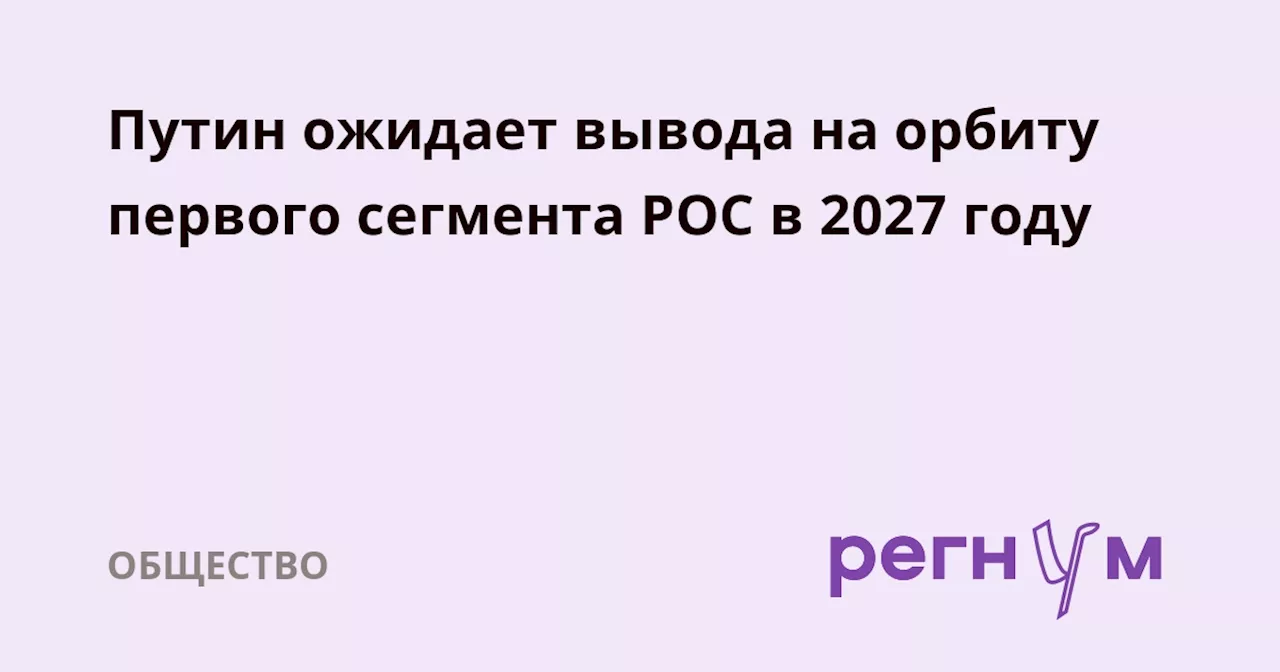 Путин ожидает вывода на орбиту первого сегмента РОС в 2027 году