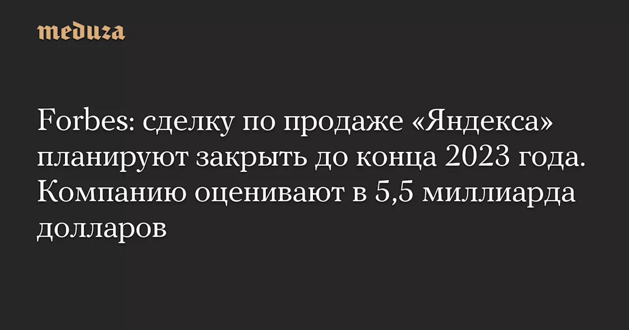 Forbes: сделку по продаже «Яндекса» планируют закрыть до конца 2023 года. Компанию оценивают в 5,5 миллиарда долларов — Meduza