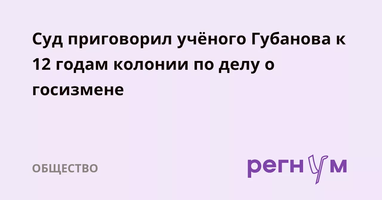 Суд приговорил учёного Губанова к 12 годам колонии по делу о госизмене