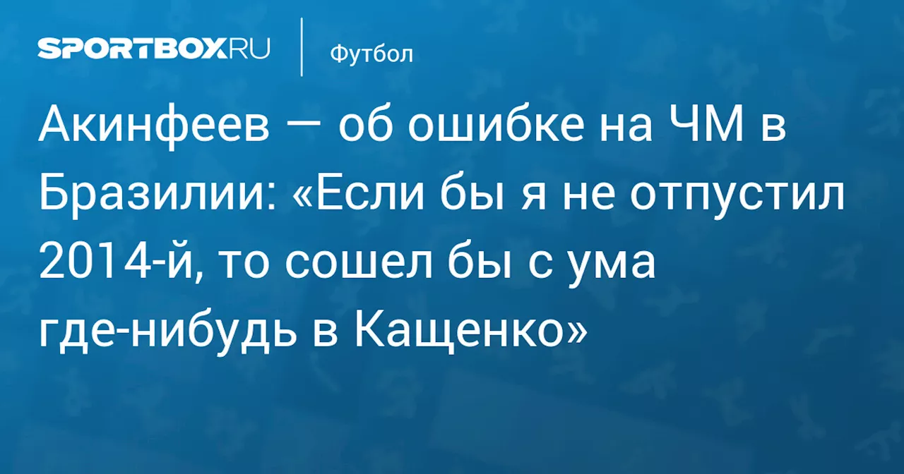 Акинфеев — об ошибке на ЧМ в Бразилии: «Если бы я не отпустил 2014‑й, то сошел бы с ума где‑нибудь в Кащенко»